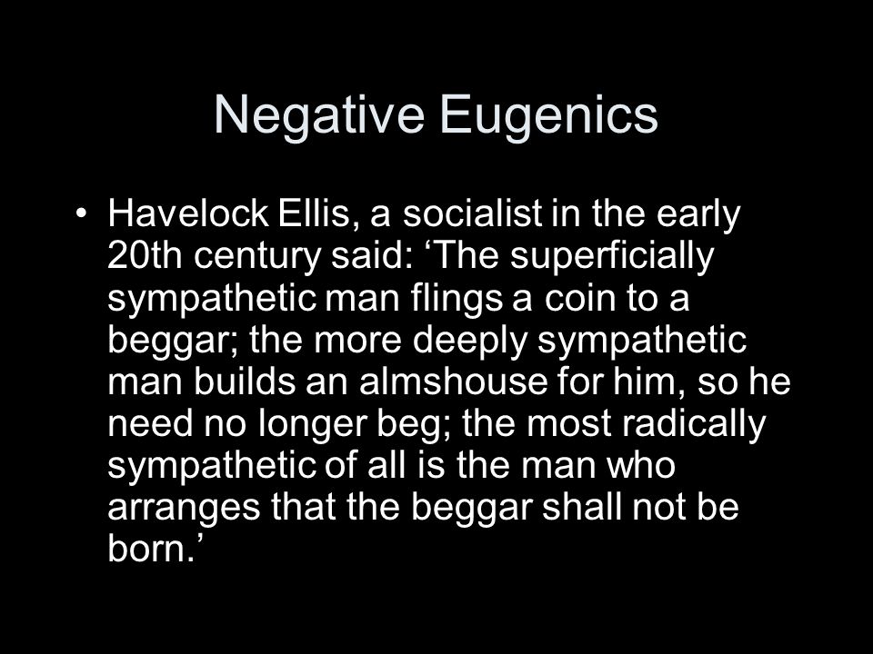 Negative Eugenics Havelock Ellis, a socialist in the early 20th century said: The superficially sympathetic man flings a coin to a beggar; the more deeply sympathetic man builds an almshouse for him, so he need no longer beg; the most radically sympathetic of all is the man who arranges that the beggar shall not be born.