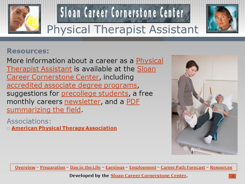 Career Path Forecast (continued): Opportunities for individuals interested in becoming physical therapist assistants are expected to be very good; with help from physical therapist assistants, physical therapists are able to manage more patients.