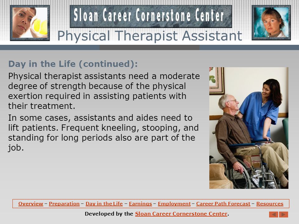Day in the Life: The hours and days that physical therapist assistants work vary with the facility.