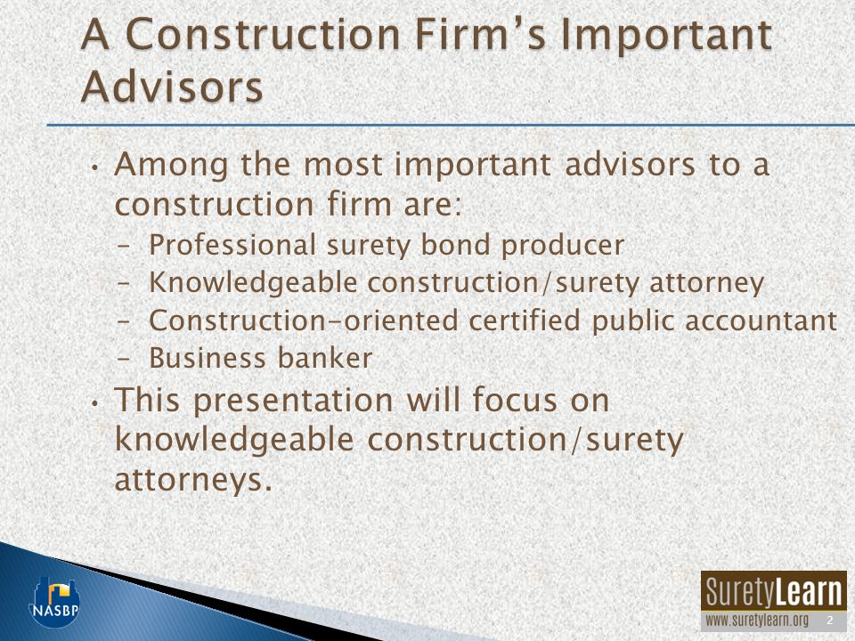 Among the most important advisors to a construction firm are: –Professional surety bond producer –Knowledgeable construction/surety attorney –Construction-oriented certified public accountant –Business banker This presentation will focus on knowledgeable construction/surety attorneys.