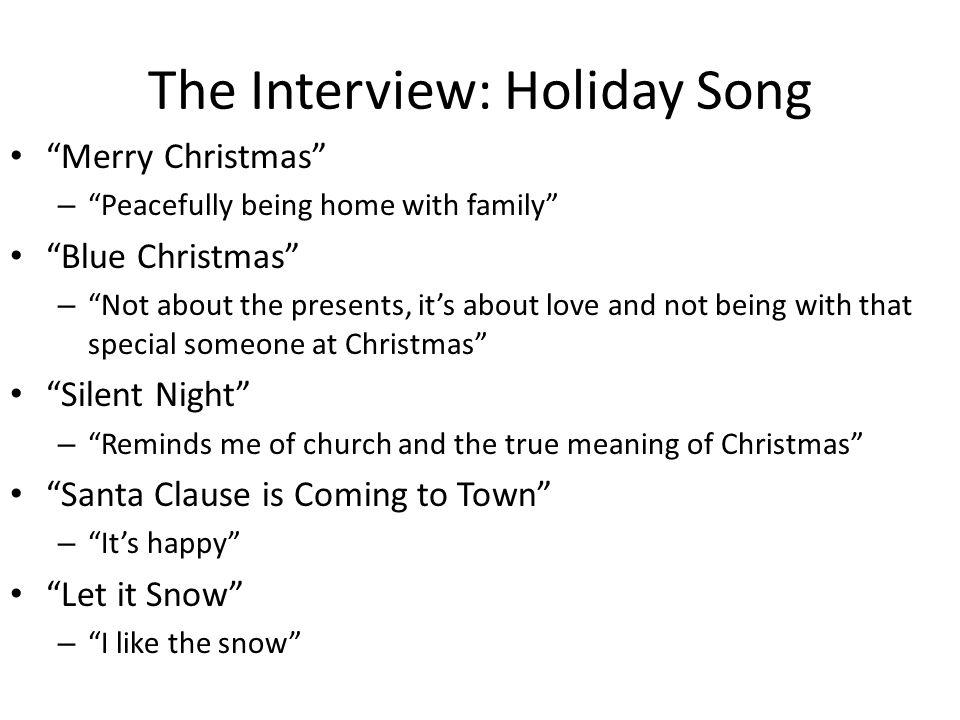 The Interview: Holiday Song Merry Christmas – Peacefully being home with family Blue Christmas – Not about the presents, its about love and not being with that special someone at Christmas Silent Night – Reminds me of church and the true meaning of Christmas Santa Clause is Coming to Town – Its happy Let it Snow – I like the snow