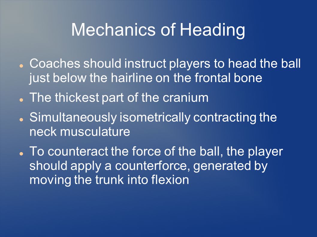 Mechanics of Heading Coaches should instruct players to head the ball just below the hairline on the frontal bone The thickest part of the cranium Simultaneously isometrically contracting the neck musculature To counteract the force of the ball, the player should apply a counterforce, generated by moving the trunk into flexion