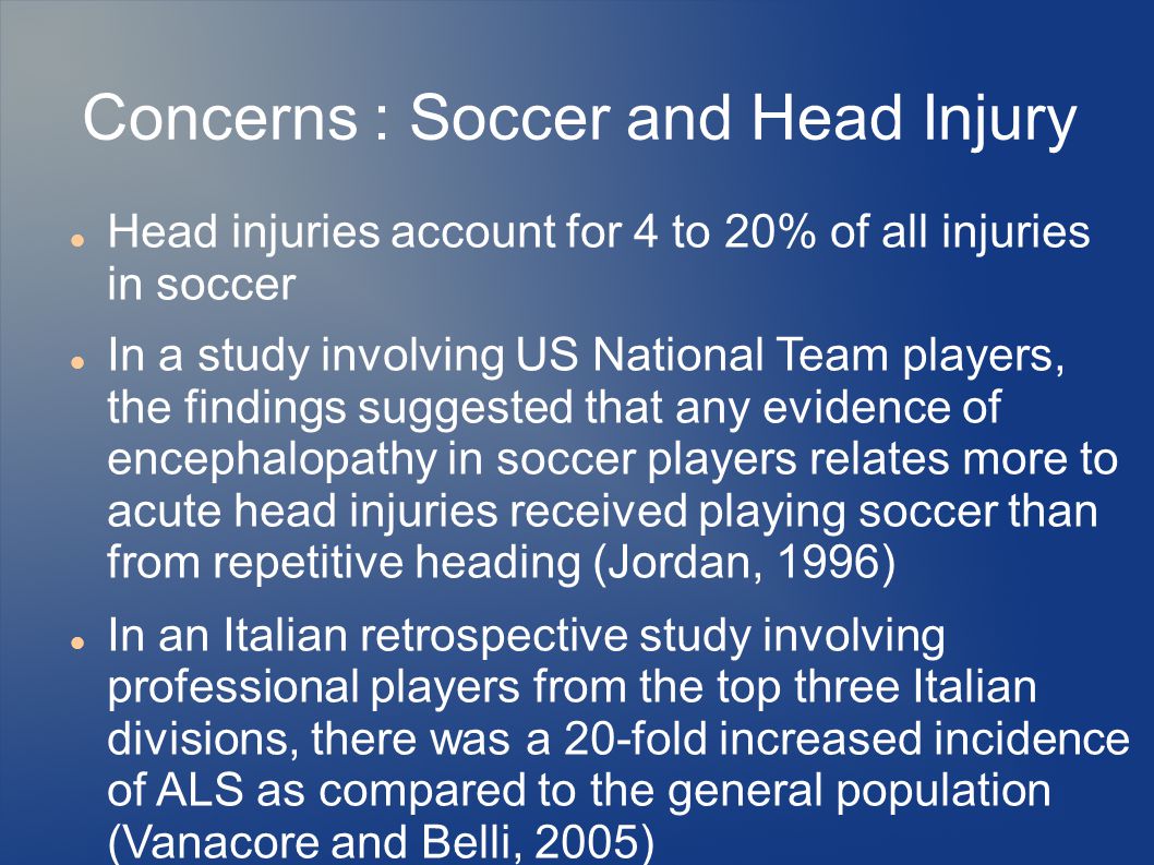 Concerns : Soccer and Head Injury Head injuries account for 4 to 20% of all injuries in soccer In a study involving US National Team players, the findings suggested that any evidence of encephalopathy in soccer players relates more to acute head injuries received playing soccer than from repetitive heading (Jordan, 1996) In an Italian retrospective study involving professional players from the top three Italian divisions, there was a 20-fold increased incidence of ALS as compared to the general population (Vanacore and Belli, 2005)