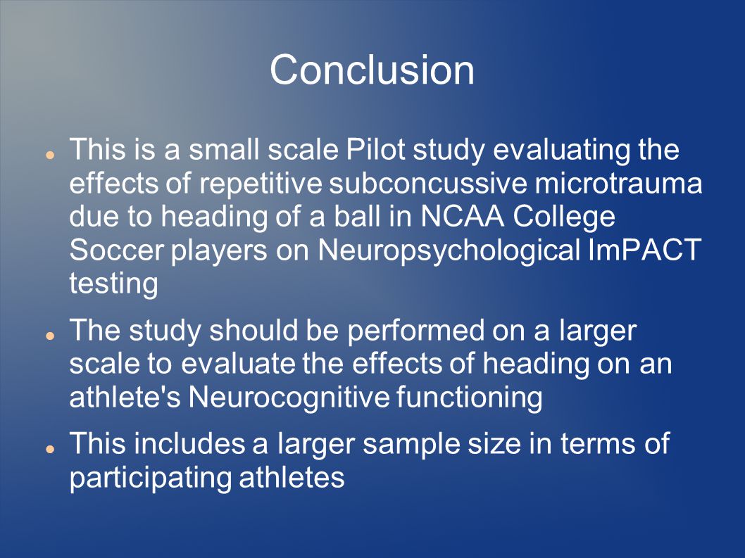 Conclusion This is a small scale Pilot study evaluating the effects of repetitive subconcussive microtrauma due to heading of a ball in NCAA College Soccer players on Neuropsychological ImPACT testing The study should be performed on a larger scale to evaluate the effects of heading on an athlete s Neurocognitive functioning This includes a larger sample size in terms of participating athletes