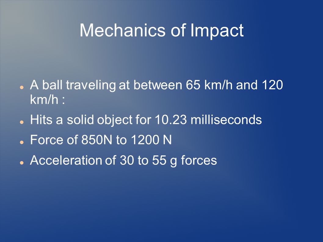 Mechanics of Impact A ball traveling at between 65 km/h and 120 km/h : Hits a solid object for milliseconds Force of 850N to 1200 N Acceleration of 30 to 55 g forces