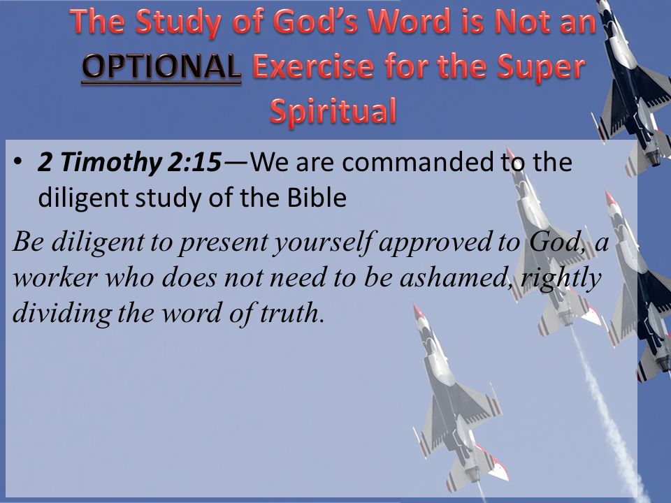 2 Timothy 2:15We are commanded to the diligent study of the Bible Be diligent to present yourself approved to God, a worker who does not need to be ashamed, rightly dividing the word of truth.