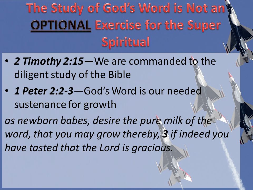 2 Timothy 2:15We are commanded to the diligent study of the Bible 1 Peter 2:2-3Gods Word is our needed sustenance for growth as newborn babes, desire the pure milk of the word, that you may grow thereby, 3 if indeed you have tasted that the Lord is gracious.