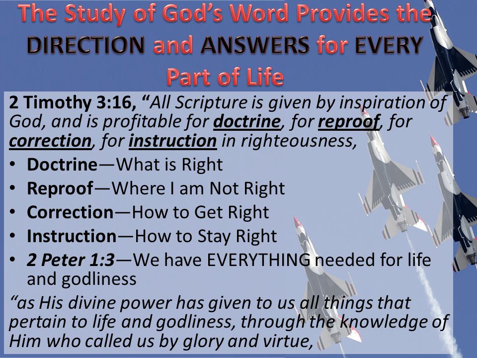 2 Timothy 3:16, All Scripture is given by inspiration of God, and is profitable for doctrine, for reproof, for correction, for instruction in righteousness, DoctrineWhat is Right ReproofWhere I am Not Right CorrectionHow to Get Right InstructionHow to Stay Right 2 Peter 1:3We have EVERYTHING needed for life and godliness as His divine power has given to us all things that pertain to life and godliness, through the knowledge of Him who called us by glory and virtue,