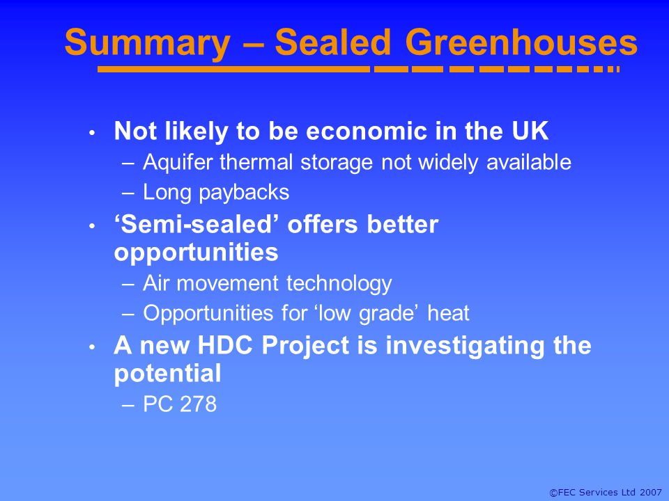 ©FEC Services Ltd 2007 Summary – Sealed Greenhouses Not likely to be economic in the UK –Aquifer thermal storage not widely available –Long paybacks Semi-sealed offers better opportunities –Air movement technology –Opportunities for low grade heat A new HDC Project is investigating the potential –PC 278