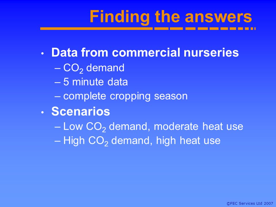 ©FEC Services Ltd 2007 Finding the answers Data from commercial nurseries –CO 2 demand –5 minute data –complete cropping season Scenarios –Low CO 2 demand, moderate heat use –High CO 2 demand, high heat use