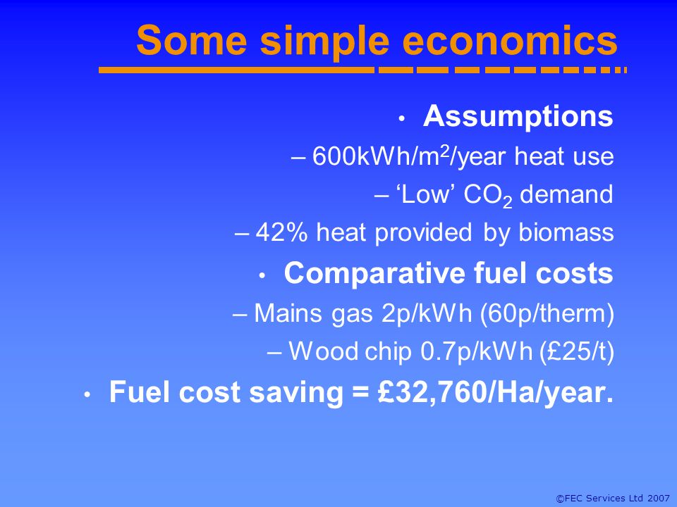 ©FEC Services Ltd 2007 Some simple economics Assumptions –600kWh/m 2 /year heat use –Low CO 2 demand –42% heat provided by biomass Comparative fuel costs –Mains gas 2p/kWh (60p/therm) –Wood chip 0.7p/kWh (£25/t) Fuel cost saving = £32,760/Ha/year.