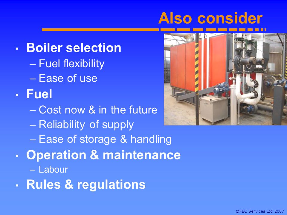 ©FEC Services Ltd 2007 Also consider Boiler selection –Fuel flexibility –Ease of use Fuel –Cost now & in the future –Reliability of supply –Ease of storage & handling Operation & maintenance –Labour Rules & regulations