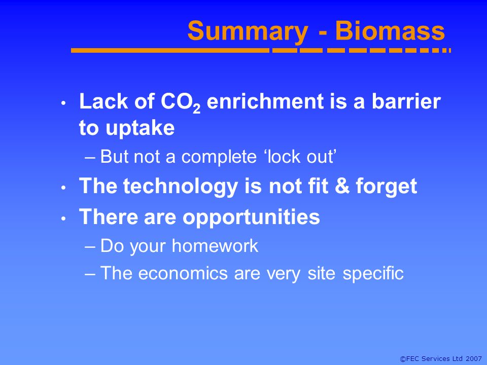 ©FEC Services Ltd 2007 Summary - Biomass Lack of CO 2 enrichment is a barrier to uptake –But not a complete lock out The technology is not fit & forget There are opportunities –Do your homework –The economics are very site specific