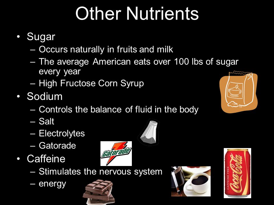 Other Nutrients Sugar –Occurs naturally in fruits and milk –The average American eats over 100 lbs of sugar every year –High Fructose Corn Syrup Sodium –Controls the balance of fluid in the body –Salt –Electrolytes –Gatorade Caffeine –Stimulates the nervous system –energy