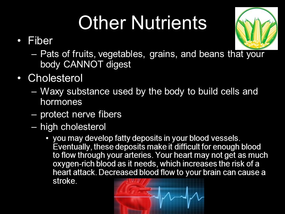 Other Nutrients Fiber –Pats of fruits, vegetables, grains, and beans that your body CANNOT digest Cholesterol –Waxy substance used by the body to build cells and hormones –protect nerve fibers –high cholesterol you may develop fatty deposits in your blood vessels.