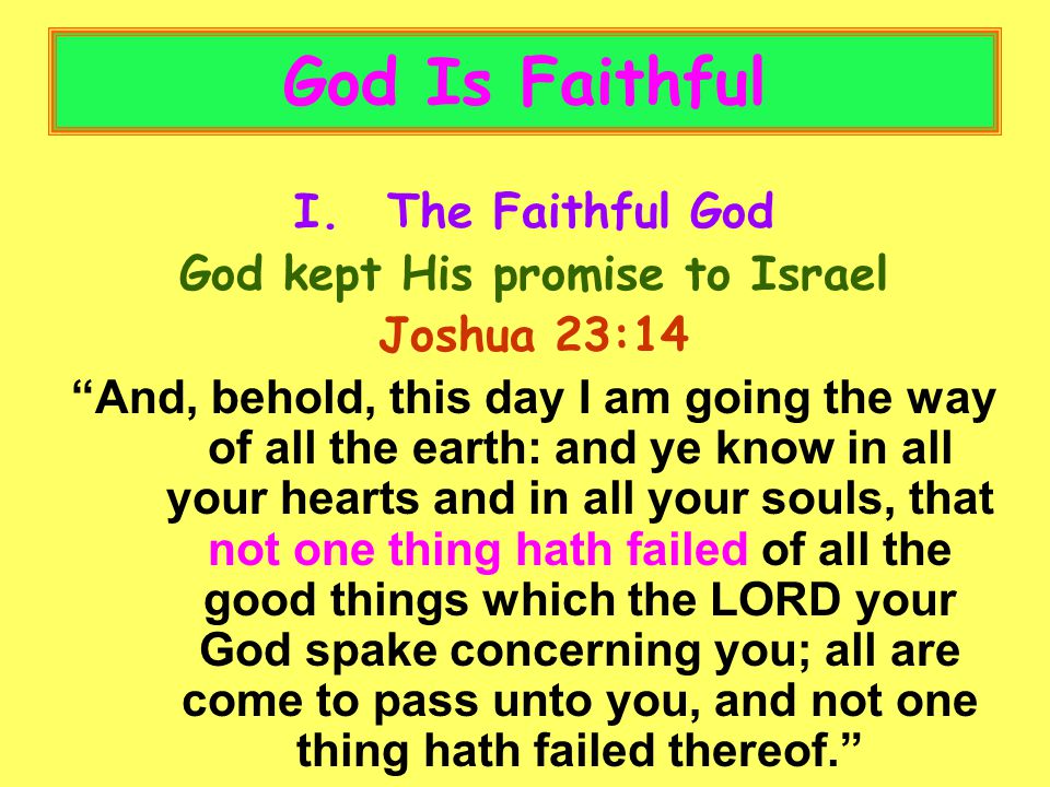 God Is Faithful I.The Faithful God God kept His promise to Israel Joshua 23:14 And, behold, this day I am going the way of all the earth: and ye know in all your hearts and in all your souls, that not one thing hath failed of all the good things which the LORD your God spake concerning you; all are come to pass unto you, and not one thing hath failed thereof.