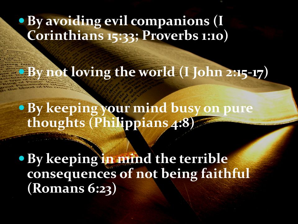 By avoiding evil companions (I Corinthians 15:33; Proverbs 1:10) By not loving the world (I John 2:15-17) By keeping your mind busy on pure thoughts (Philippians 4:8) By keeping in mind the terrible consequences of not being faithful (Romans 6:23)