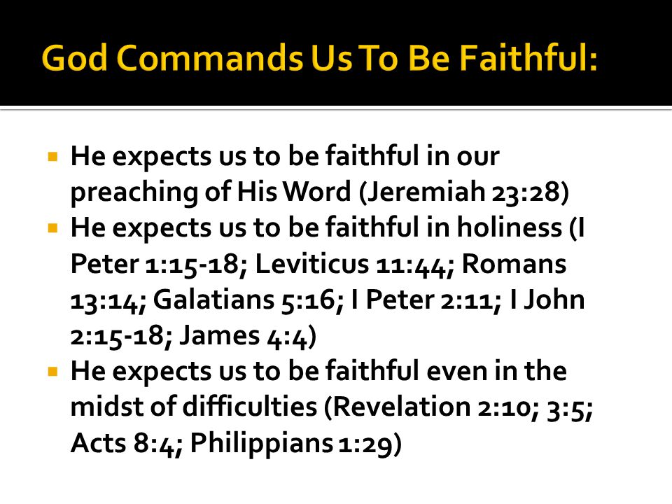  He expects us to be faithful in our preaching of His Word (Jeremiah 23:28)  He expects us to be faithful in holiness (I Peter 1:15-18; Leviticus 11:44; Romans 13:14; Galatians 5:16; I Peter 2:11; I John 2:15-18; James 4:4)  He expects us to be faithful even in the midst of difficulties (Revelation 2:10; 3:5; Acts 8:4; Philippians 1:29)