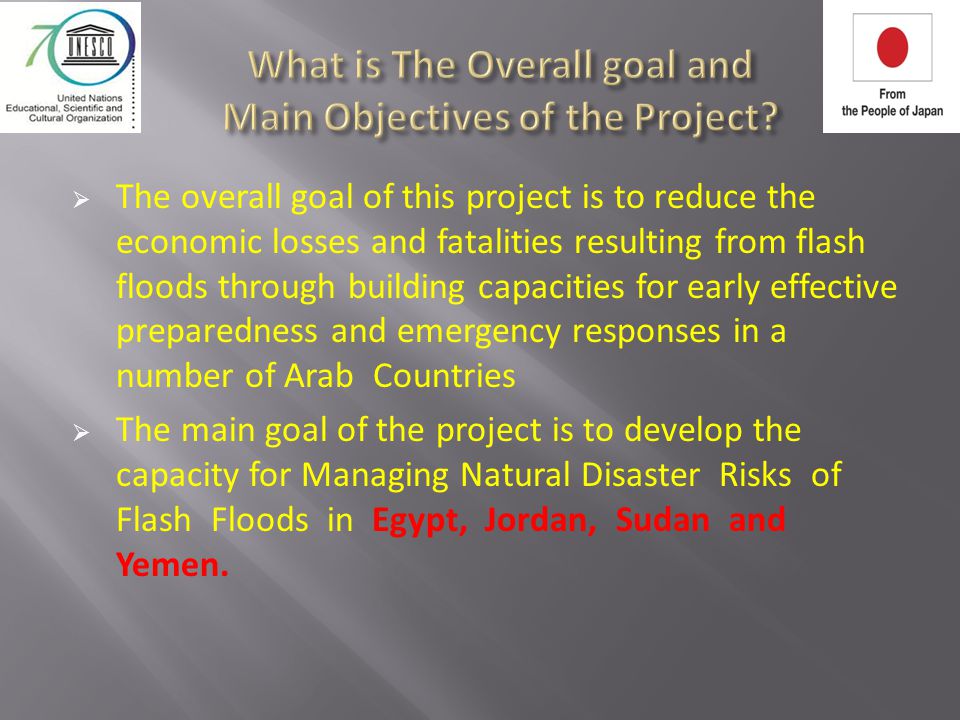  The overall goal of this project is to reduce the economic losses and fatalities resulting from flash floods through building capacities for early effective preparedness and emergency responses in a number of Arab Countries  The main goal of the project is to develop the capacity for Managing Natural Disaster Risks of Flash Floods in Egypt, Jordan, Sudan and Yemen.