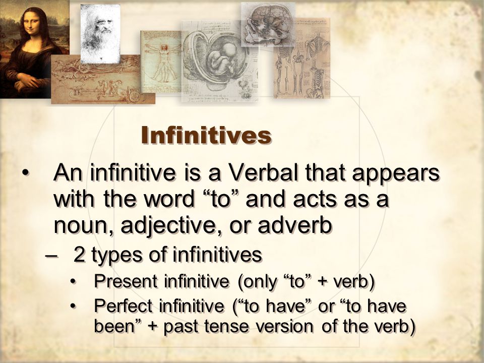 Infinitives An infinitive is a Verbal that appears with the word to and acts as a noun, adjective, or adverb –2 types of infinitives Present infinitive (only to + verb) Perfect infinitive ( to have or to have been + past tense version of the verb) An infinitive is a Verbal that appears with the word to and acts as a noun, adjective, or adverb –2 types of infinitives Present infinitive (only to + verb) Perfect infinitive ( to have or to have been + past tense version of the verb)