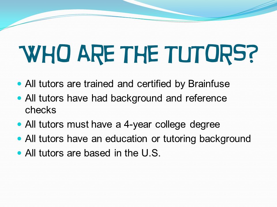 All tutors are trained and certified by Brainfuse All tutors have had background and reference checks All tutors must have a 4-year college degree All tutors have an education or tutoring background All tutors are based in the U.S.