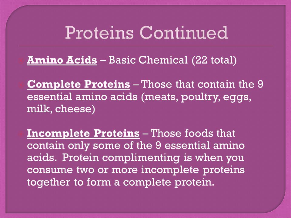 Proteins Continued  Amino Acids – Basic Chemical (22 total)  Complete Proteins – Those that contain the 9 essential amino acids (meats, poultry, eggs, milk, cheese)  Incomplete Proteins – Those foods that contain only some of the 9 essential amino acids.