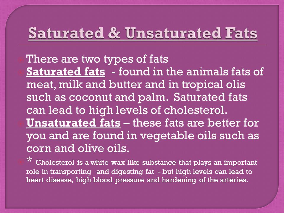  There are two types of fats  Saturated fats - found in the animals fats of meat, milk and butter and in tropical olis such as coconut and palm.