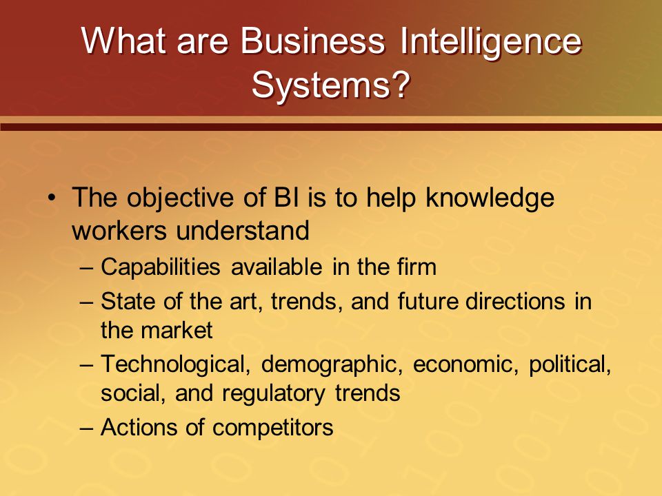 The objective of BI is to help knowledge workers understand –Capabilities available in the firm –State of the art, trends, and future directions in the market –Technological, demographic, economic, political, social, and regulatory trends –Actions of competitors