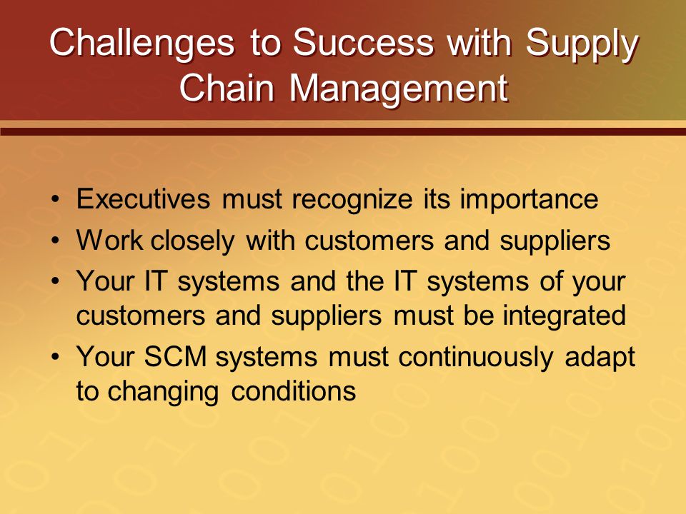 Challenges to Success with Supply Chain Management Executives must recognize its importance Work closely with customers and suppliers Your IT systems and the IT systems of your customers and suppliers must be integrated Your SCM systems must continuously adapt to changing conditions