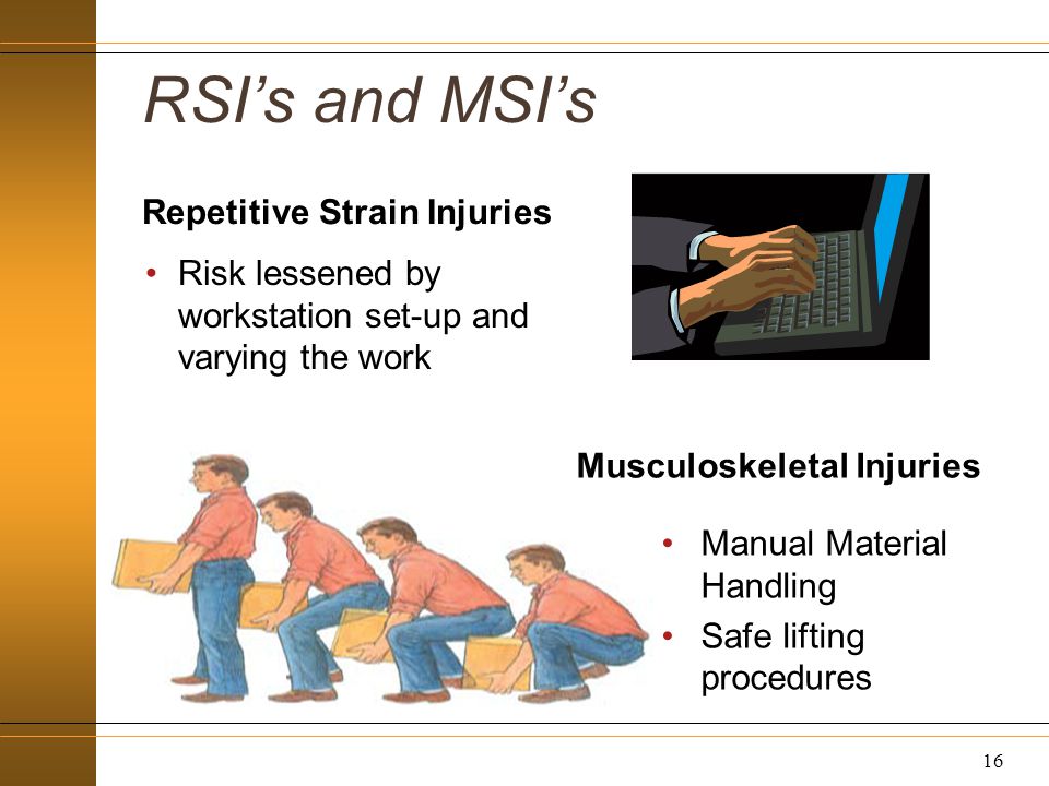 RSI’s and MSI’s Repetitive Strain Injuries Risk lessened by workstation set-up and varying the work Musculoskeletal Injuries Manual Material Handling Safe lifting procedures 16