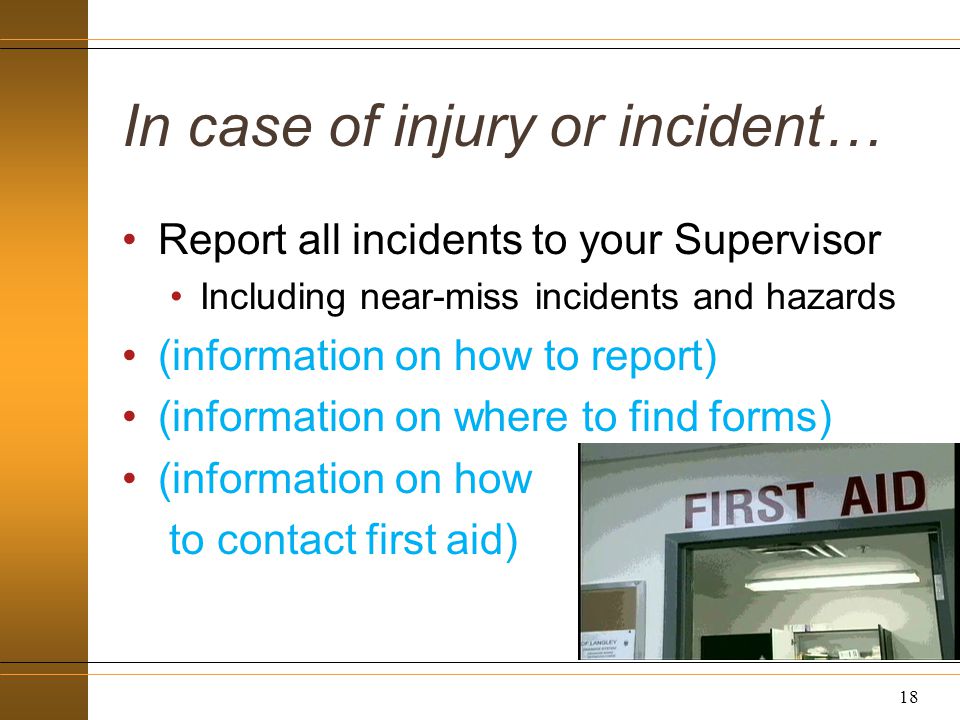In case of injury or incident… Report all incidents to your Supervisor Including near-miss incidents and hazards (information on how to report) (information on where to find forms) (information on how to contact first aid) 18