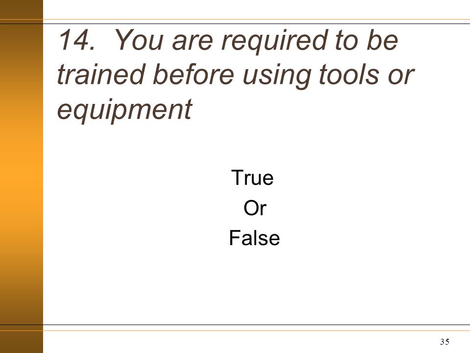14. You are required to be trained before using tools or equipment True Or False 35