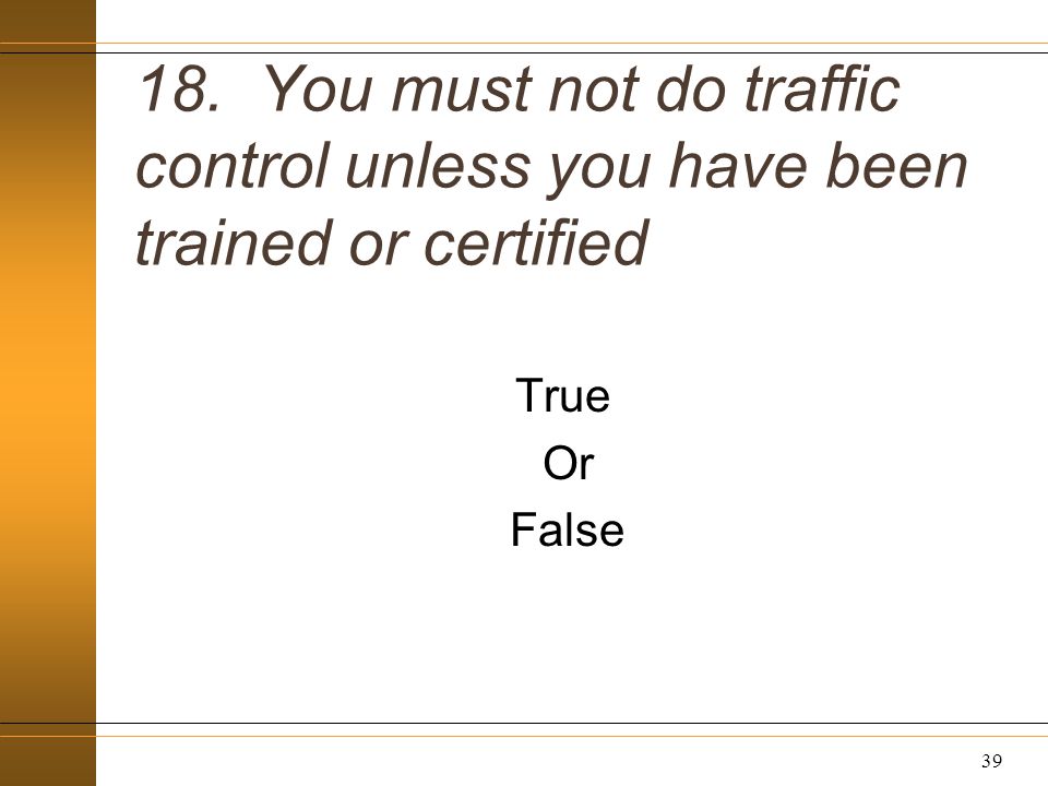 18. You must not do traffic control unless you have been trained or certified True Or False 39