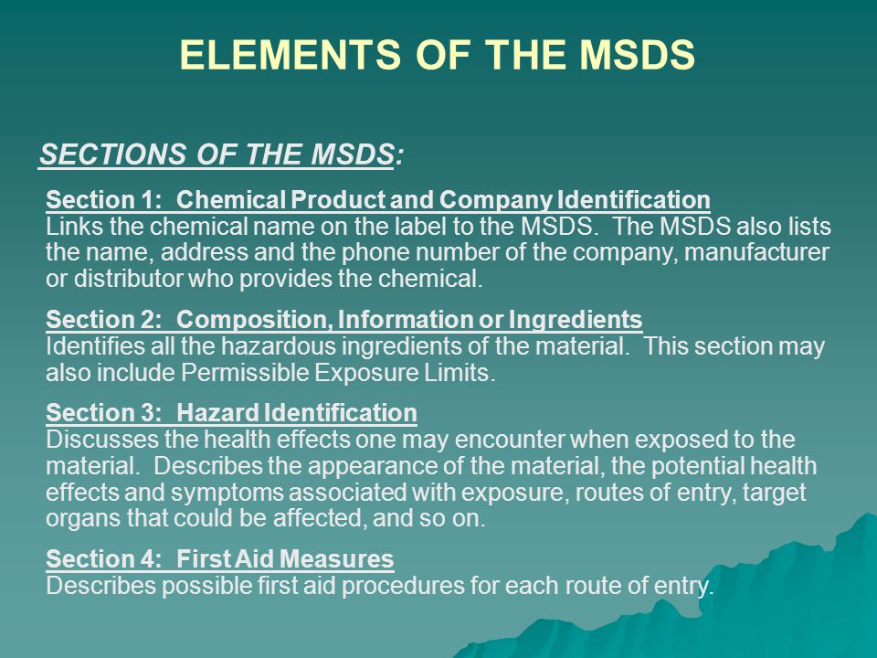 Section 1: Chemical Product and Company Identification Section 2: Composition, Information or Ingredients Section 3: Hazard Identification Section 4: First Aid Measures Section 5: Fire-Fighting Measures Section 6: Accidental Release Measures Section 7: Handling and Storage Section 8: Exposure Controls and Personal Protection Section 9: Physical and Chemical Properties Section 10: Stability and Reactivity Section 11: Toxicological Information Section 12: Ecological Information Section 13: Disposal Considerations Section 14: Transport Information Section 15: Regulatory Information Section 16: Other Information WHAT INFORMATION IS INCLUDED IN THE MSDS: ELEMENTS OF THE MSDS