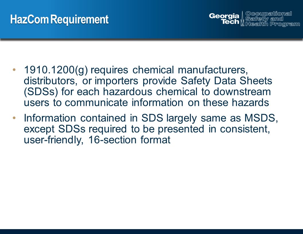 HazCom Requirement (g) requires chemical manufacturers, distributors, or importers provide Safety Data Sheets (SDSs) for each hazardous chemical to downstream users to communicate information on these hazards Information contained in SDS largely same as MSDS, except SDSs required to be presented in consistent, user-friendly, 16-section format