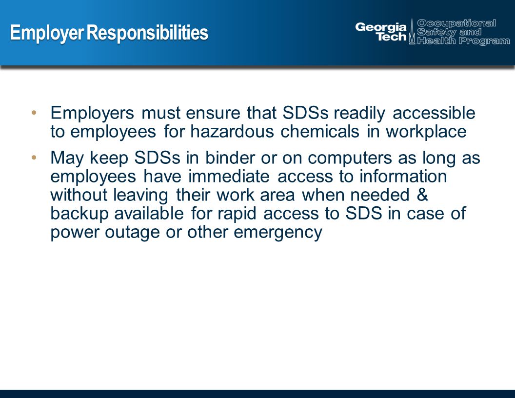 Employer Responsibilities Employers must ensure that SDSs readily accessible to employees for hazardous chemicals in workplace May keep SDSs in binder or on computers as long as employees have immediate access to information without leaving their work area when needed & backup available for rapid access to SDS in case of power outage or other emergency