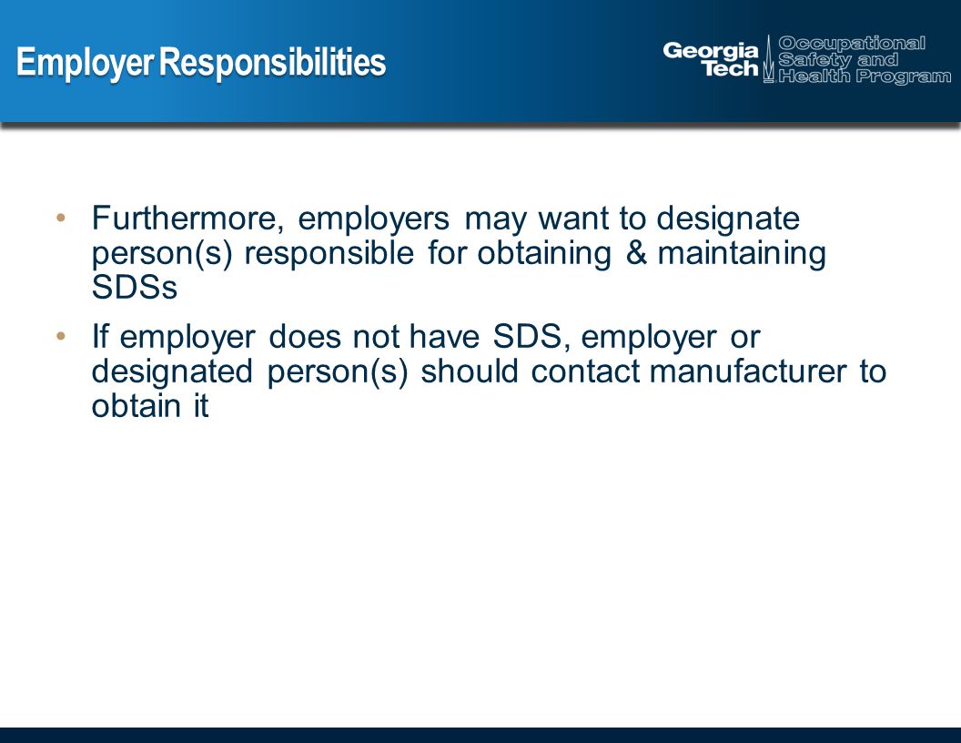 Employer Responsibilities Furthermore, employers may want to designate person(s) responsible for obtaining & maintaining SDSs If employer does not have SDS, employer or designated person(s) should contact manufacturer to obtain it