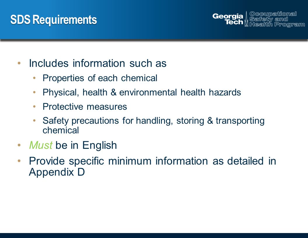 SDS Requirements Includes information such as Properties of each chemical Physical, health & environmental health hazards Protective measures Safety precautions for handling, storing & transporting chemical Must be in English Provide specific minimum information as detailed in Appendix D