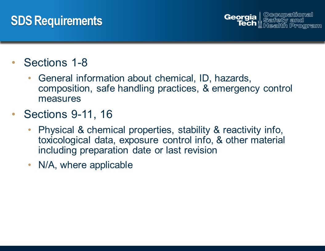 SDS Requirements Sections 1-8 General information about chemical, ID, hazards, composition, safe handling practices, & emergency control measures Sections 9-11, 16 Physical & chemical properties, stability & reactivity info, toxicological data, exposure control info, & other material including preparation date or last revision N/A, where applicable