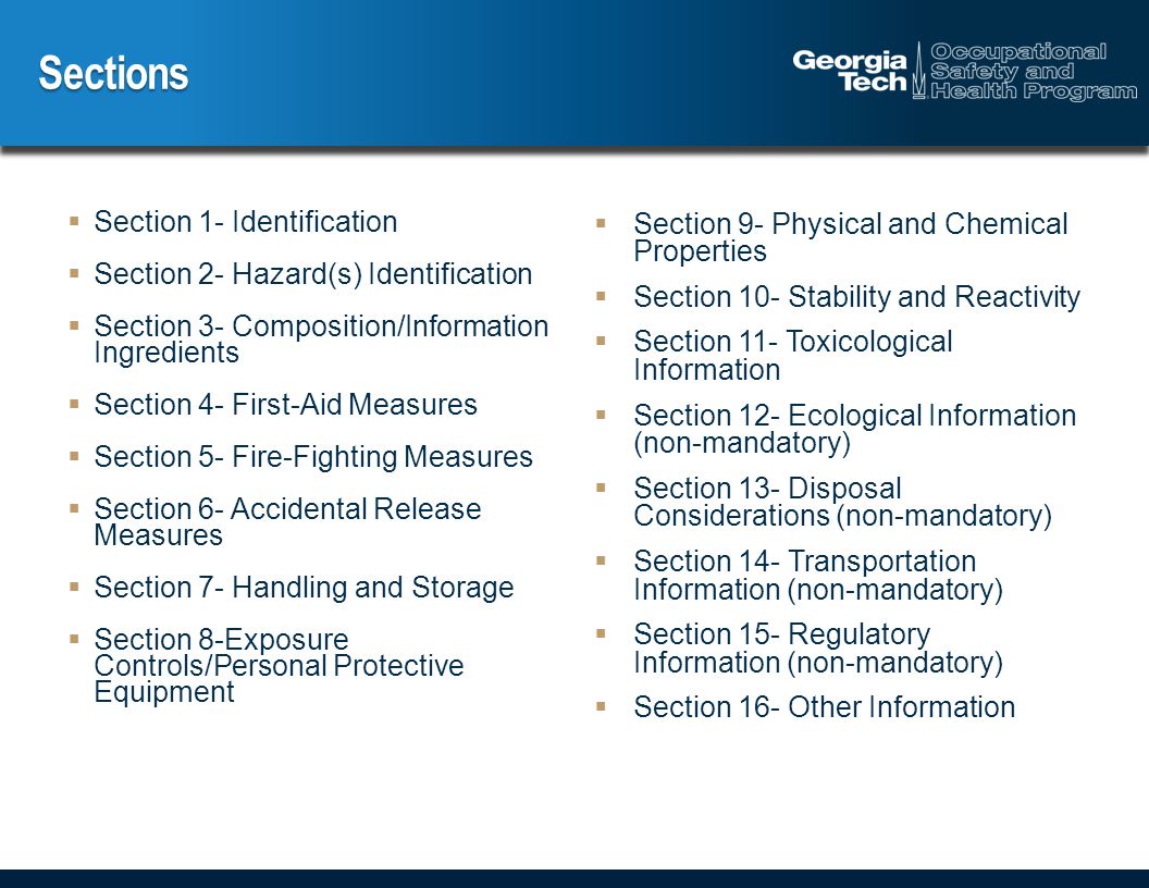 Sections  Section 1- Identification  Section 2- Hazard(s) Identification  Section 3- Composition/Information Ingredients  Section 4- First-Aid Measures  Section 5- Fire-Fighting Measures  Section 6- Accidental Release Measures  Section 7- Handling and Storage  Section 8-Exposure Controls/Personal Protective Equipment  Section 9- Physical and Chemical Properties  Section 10- Stability and Reactivity  Section 11- Toxicological Information  Section 12- Ecological Information (non-mandatory)  Section 13- Disposal Considerations (non-mandatory)  Section 14- Transportation Information (non-mandatory)  Section 15- Regulatory Information (non-mandatory)  Section 16- Other Information