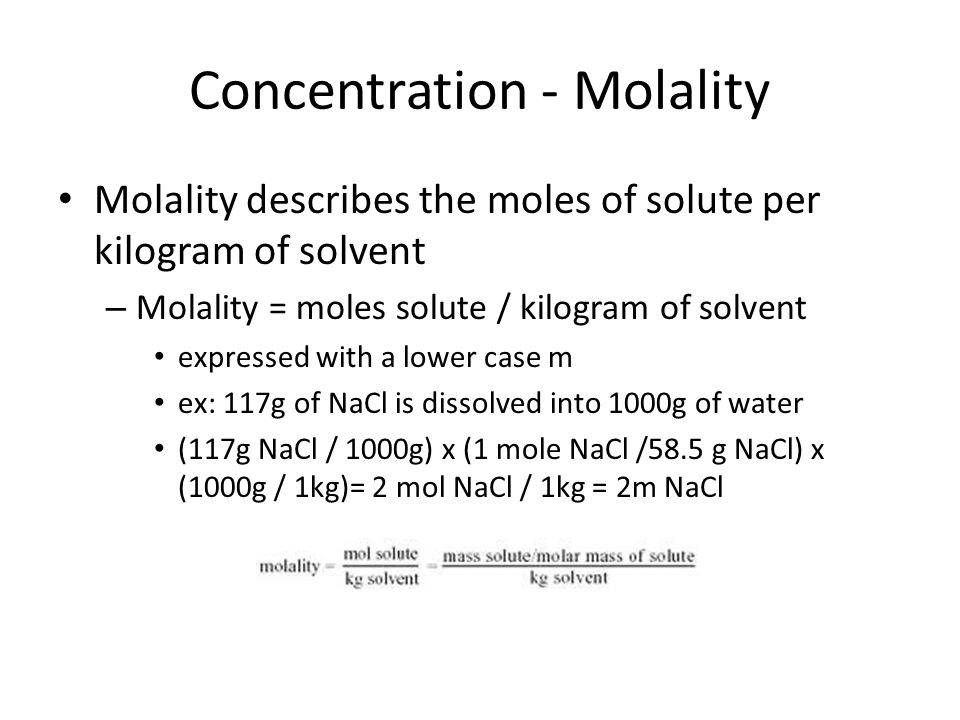 Concentration - Molality Molality describes the moles of solute per kilogram of solvent – Molality = moles solute / kilogram of solvent expressed with a lower case m ex: 117g of NaCl is dissolved into 1000g of water (117g NaCl / 1000g) x (1 mole NaCl /58.5 g NaCl) x (1000g / 1kg)= 2 mol NaCl / 1kg = 2m NaCl