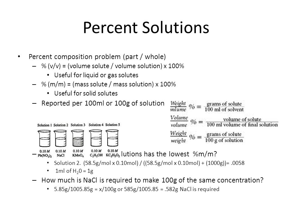 Percent Solutions Percent composition problem (part / whole) – % (v/v) = (volume solute / volume solution) x 100% Useful for liquid or gas solutes – % (m/m) = (mass solute / mass solution) x 100% Useful for solid solutes – Reported per 100ml or 100g of solution – Which of the following solutions has the lowest %m/m.