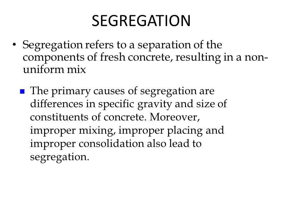 Segregation refers to a separation of the components of fresh concrete, resulting in a non- uniform mix SEGREGATION The primary causes of segregation are differences in specific gravity and size of constituents of concrete.