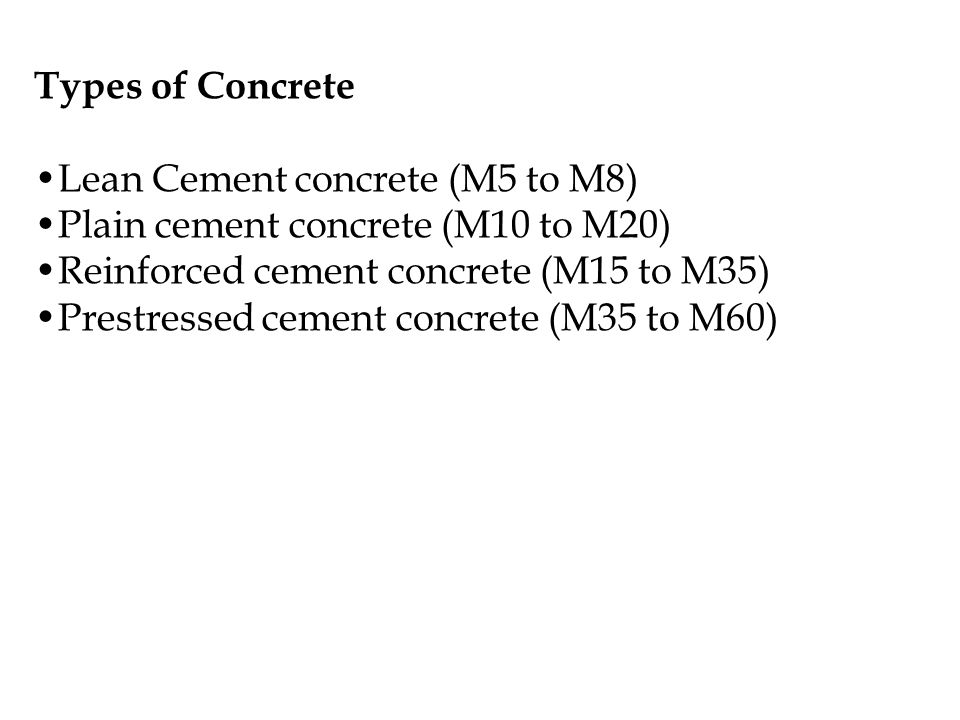 Types of Concrete Lean Cement concrete (M5 to M8) Plain cement concrete (M10 to M20) Reinforced cement concrete (M15 to M35) Prestressed cement concrete (M35 to M60)