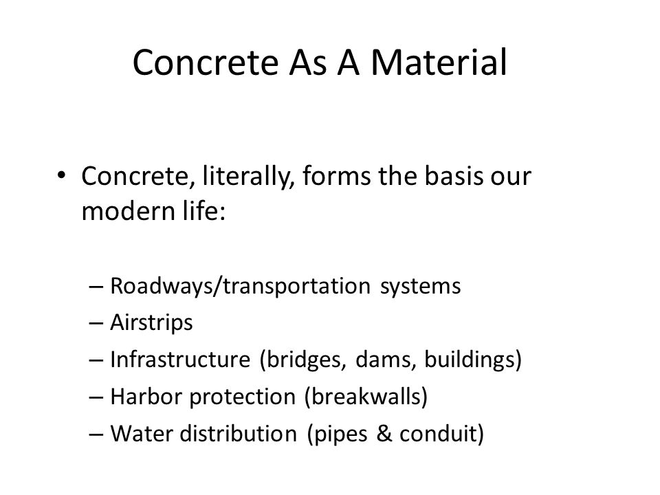Concrete As A Material Concrete, literally, forms the basis our modern life: – Roadways/transportation systems – Airstrips – Infrastructure (bridges, dams, buildings) – Harbor protection (breakwalls) – Water distribution (pipes & conduit)