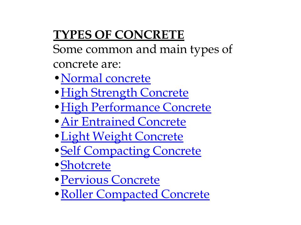 TYPES OF CONCRETE Some common and main types of concrete are: Normal concrete High Strength Concrete High Performance Concrete Air Entrained Concrete Light Weight Concrete Self Compacting Concrete Shotcrete Pervious Concrete Roller Compacted Concrete