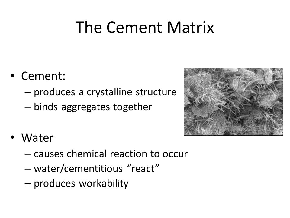 The Cement Matrix Cement: – produces a crystalline structure – binds aggregates together Water – causes chemical reaction to occur – water/cementitious react – produces workability