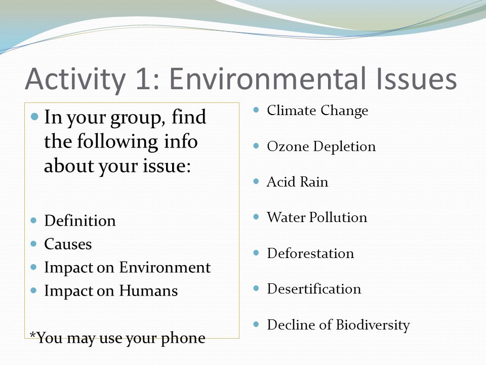 Activity 1: Environmental Issues In your group, find the following info about your issue: Definition Causes Impact on Environment Impact on Humans *You may use your phone Climate Change Ozone Depletion Acid Rain Water Pollution Deforestation Desertification Decline of Biodiversity