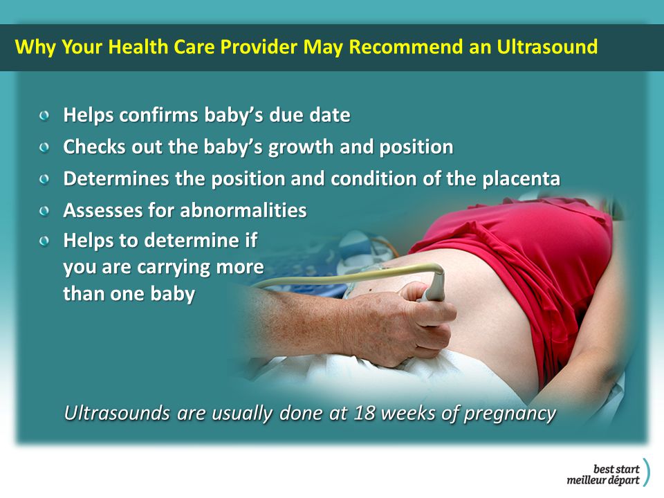 Why Your Health Care Provider May Recommend an Ultrasound Helps confirms baby’s due date Checks out the baby’s growth and position Determines the position and condition of the placenta Assesses for abnormalities Ultrasounds are usually done at 18 weeks of pregnancy Helps to determine if you are carrying more you are carrying more than one baby than one baby