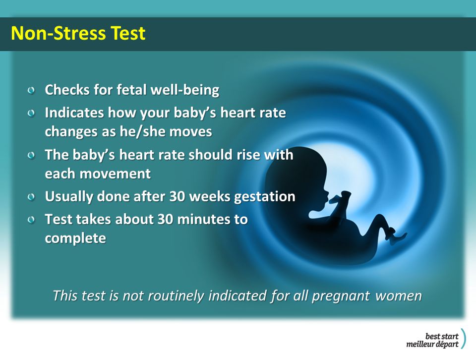 This test is not routinely indicated for all pregnant women Non-Stress Test Checks for fetal well-being Indicates how your baby’s heart rate changes as he/she moves The baby’s heart rate should rise with each movement Usually done after 30 weeks gestation Test takes about 30 minutes to complete